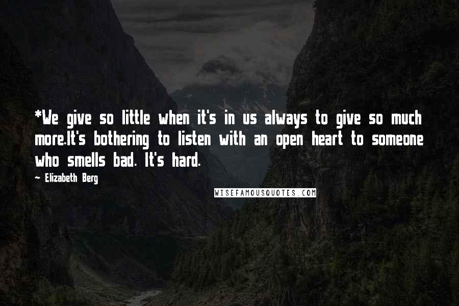 Elizabeth Berg Quotes: *We give so little when it's in us always to give so much more.It's bothering to listen with an open heart to someone who smells bad. It's hard.
