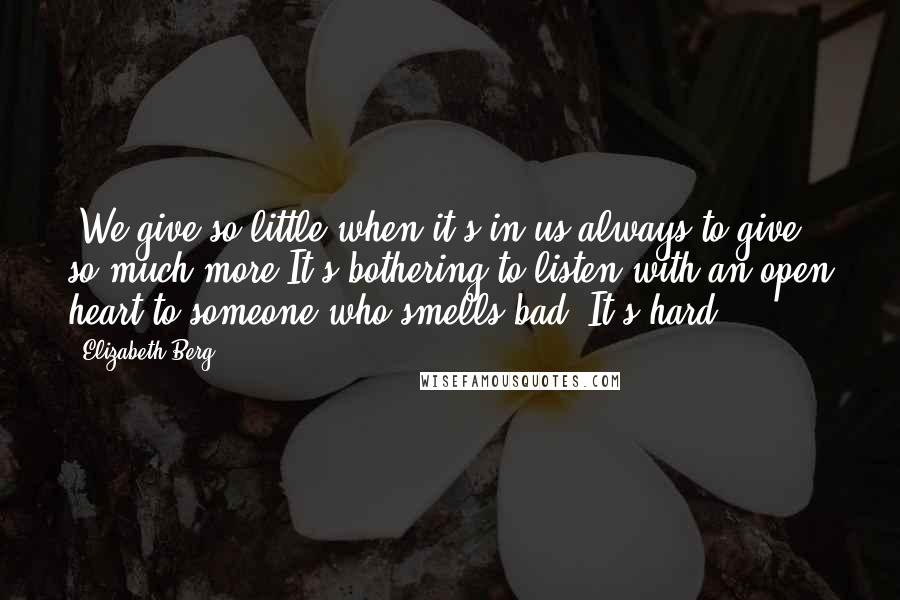 Elizabeth Berg Quotes: *We give so little when it's in us always to give so much more.It's bothering to listen with an open heart to someone who smells bad. It's hard.