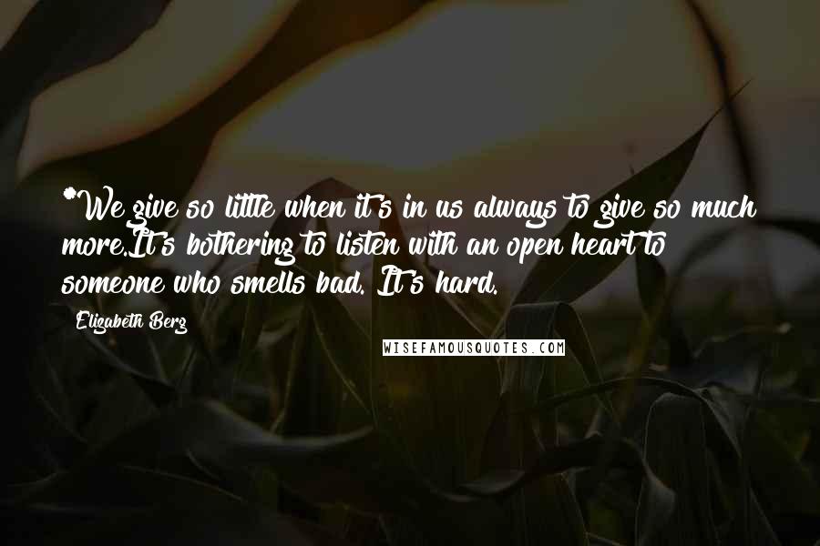 Elizabeth Berg Quotes: *We give so little when it's in us always to give so much more.It's bothering to listen with an open heart to someone who smells bad. It's hard.