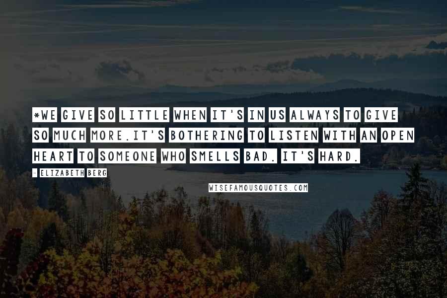 Elizabeth Berg Quotes: *We give so little when it's in us always to give so much more.It's bothering to listen with an open heart to someone who smells bad. It's hard.