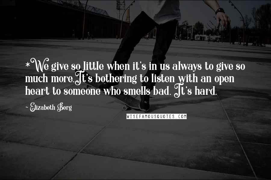 Elizabeth Berg Quotes: *We give so little when it's in us always to give so much more.It's bothering to listen with an open heart to someone who smells bad. It's hard.