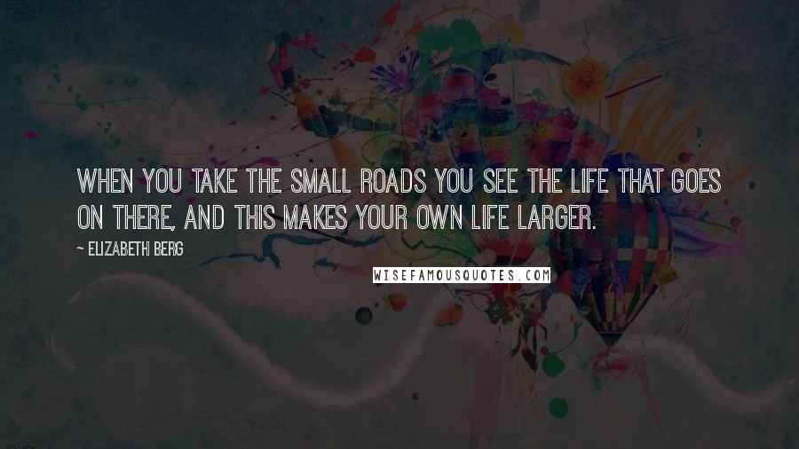 Elizabeth Berg Quotes: When you take the small roads you see the life that goes on there, and this makes your own life larger.