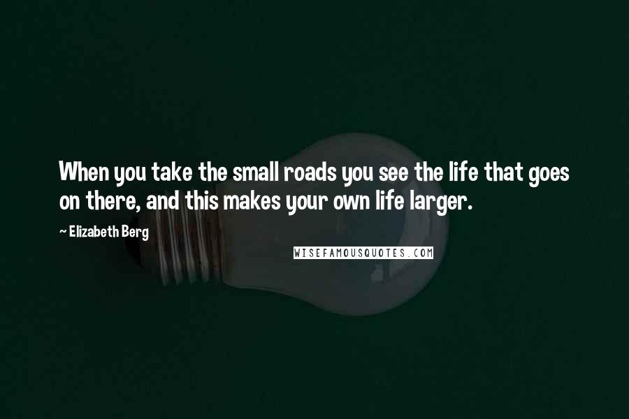 Elizabeth Berg Quotes: When you take the small roads you see the life that goes on there, and this makes your own life larger.