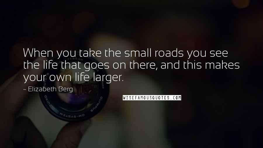 Elizabeth Berg Quotes: When you take the small roads you see the life that goes on there, and this makes your own life larger.