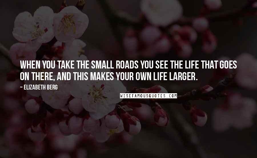 Elizabeth Berg Quotes: When you take the small roads you see the life that goes on there, and this makes your own life larger.