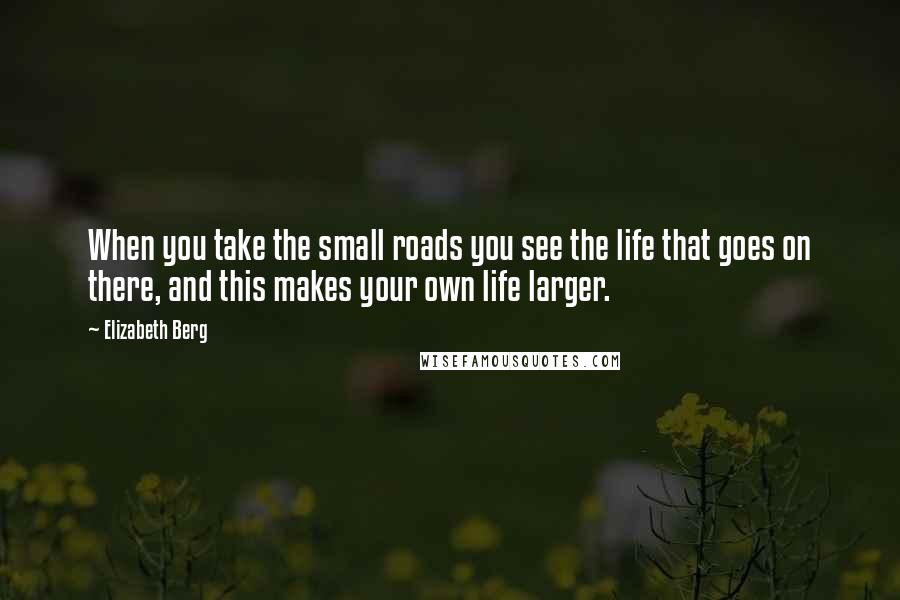 Elizabeth Berg Quotes: When you take the small roads you see the life that goes on there, and this makes your own life larger.