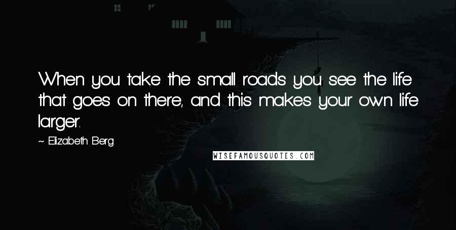 Elizabeth Berg Quotes: When you take the small roads you see the life that goes on there, and this makes your own life larger.