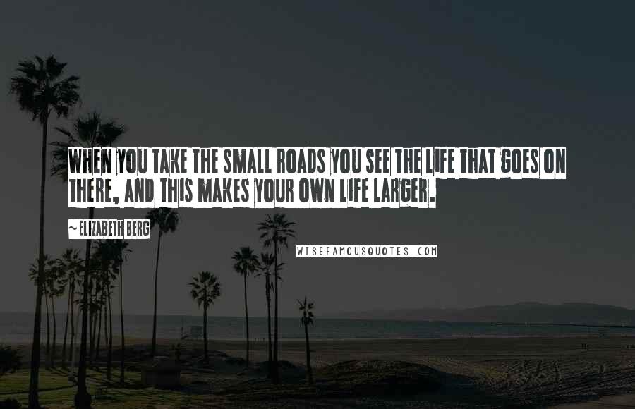 Elizabeth Berg Quotes: When you take the small roads you see the life that goes on there, and this makes your own life larger.