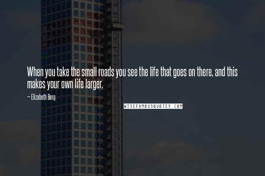 Elizabeth Berg Quotes: When you take the small roads you see the life that goes on there, and this makes your own life larger.