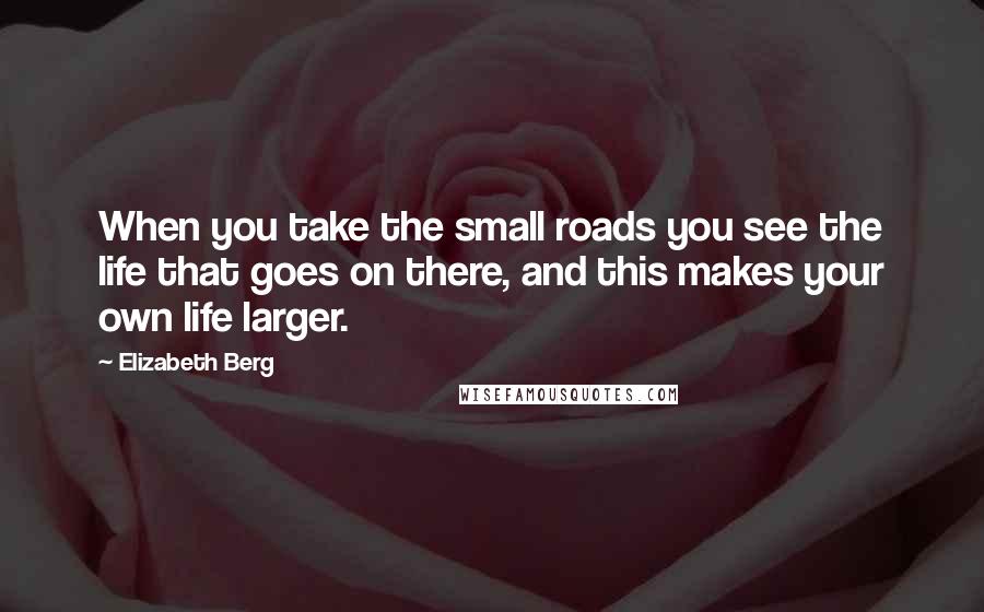 Elizabeth Berg Quotes: When you take the small roads you see the life that goes on there, and this makes your own life larger.