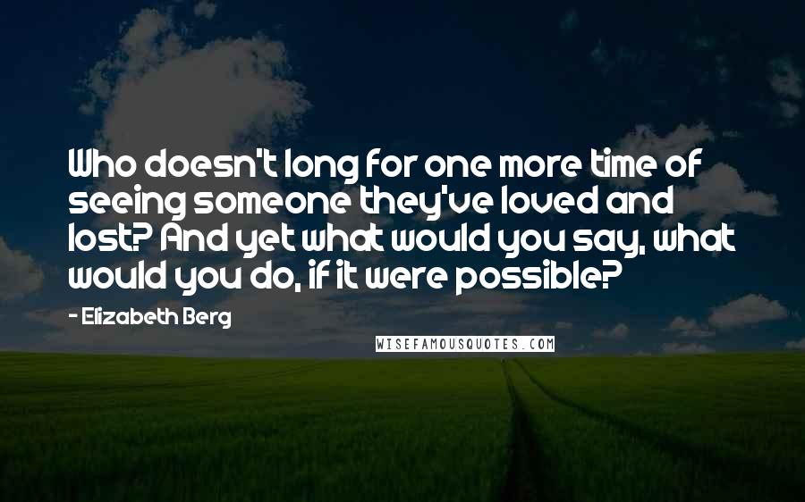 Elizabeth Berg Quotes: Who doesn't long for one more time of seeing someone they've loved and lost? And yet what would you say, what would you do, if it were possible?