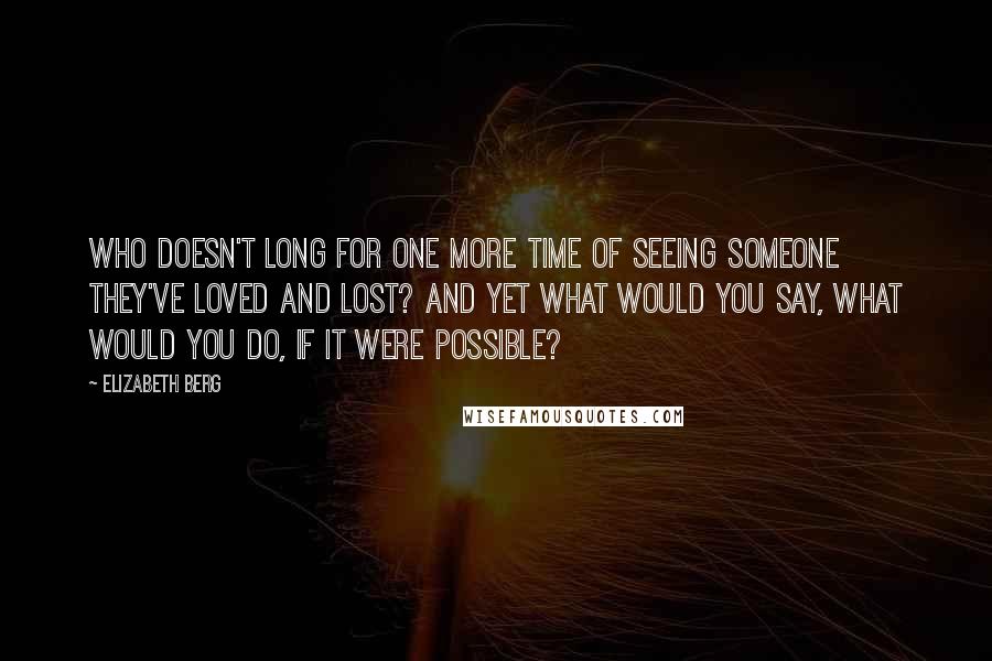 Elizabeth Berg Quotes: Who doesn't long for one more time of seeing someone they've loved and lost? And yet what would you say, what would you do, if it were possible?