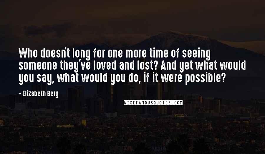 Elizabeth Berg Quotes: Who doesn't long for one more time of seeing someone they've loved and lost? And yet what would you say, what would you do, if it were possible?