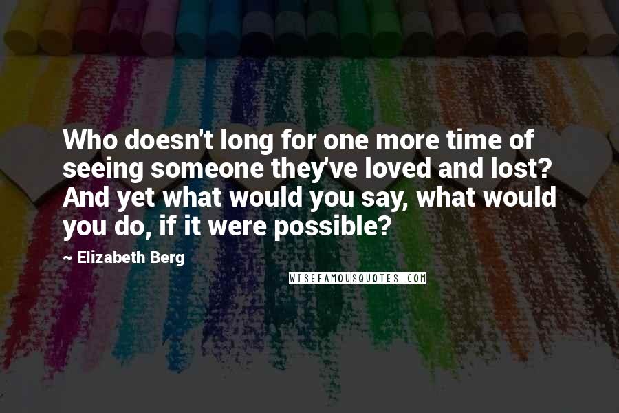 Elizabeth Berg Quotes: Who doesn't long for one more time of seeing someone they've loved and lost? And yet what would you say, what would you do, if it were possible?