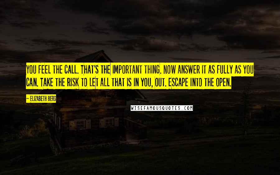 Elizabeth Berg Quotes: You feel the call. That's the important thing. Now answer it as fully as you can. Take the risk to let all that is in you, out. Escape into the open.