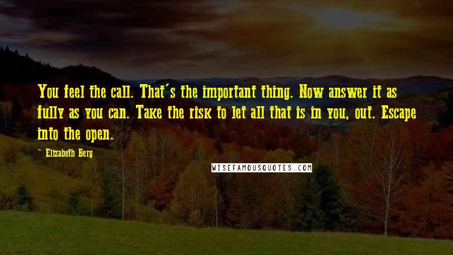 Elizabeth Berg Quotes: You feel the call. That's the important thing. Now answer it as fully as you can. Take the risk to let all that is in you, out. Escape into the open.