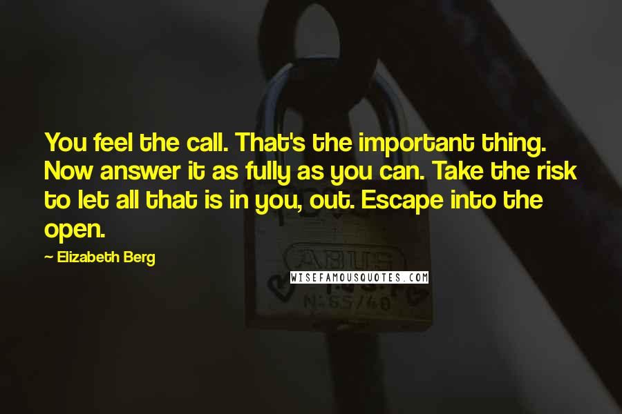 Elizabeth Berg Quotes: You feel the call. That's the important thing. Now answer it as fully as you can. Take the risk to let all that is in you, out. Escape into the open.