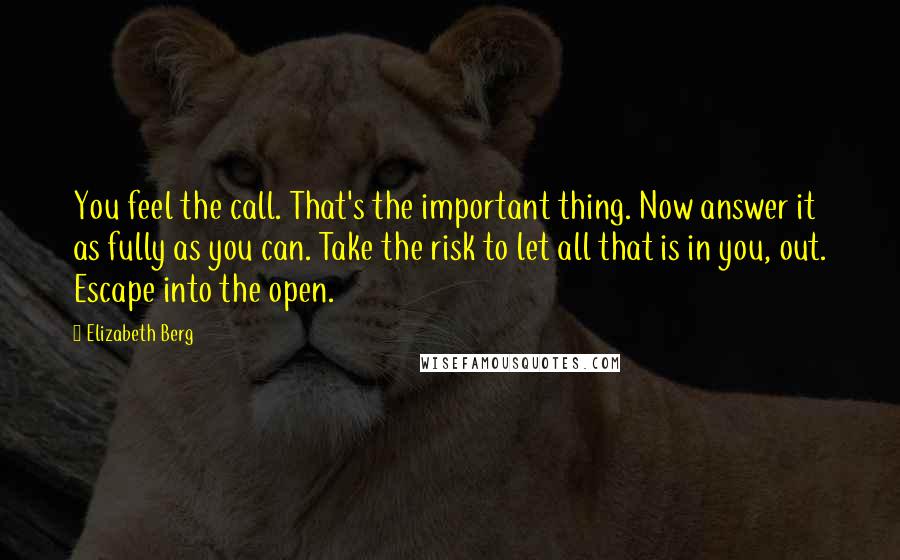 Elizabeth Berg Quotes: You feel the call. That's the important thing. Now answer it as fully as you can. Take the risk to let all that is in you, out. Escape into the open.