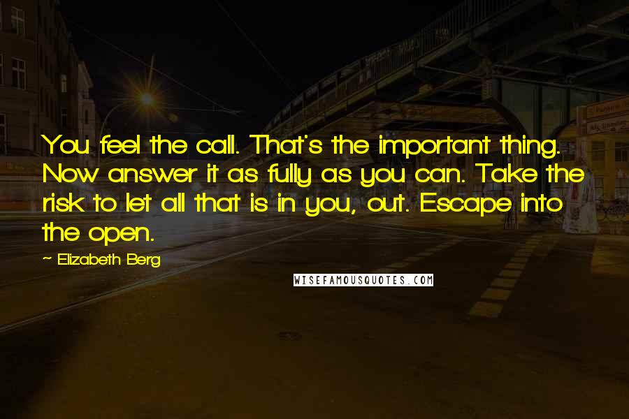 Elizabeth Berg Quotes: You feel the call. That's the important thing. Now answer it as fully as you can. Take the risk to let all that is in you, out. Escape into the open.