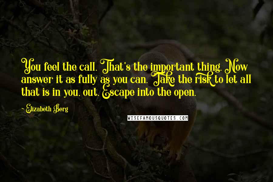 Elizabeth Berg Quotes: You feel the call. That's the important thing. Now answer it as fully as you can. Take the risk to let all that is in you, out. Escape into the open.