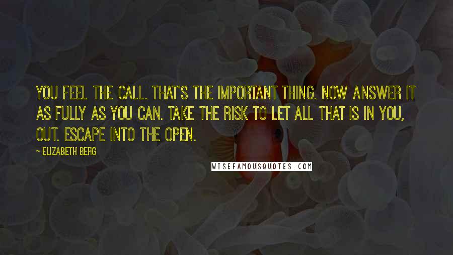 Elizabeth Berg Quotes: You feel the call. That's the important thing. Now answer it as fully as you can. Take the risk to let all that is in you, out. Escape into the open.