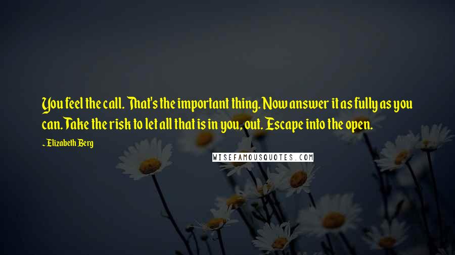 Elizabeth Berg Quotes: You feel the call. That's the important thing. Now answer it as fully as you can. Take the risk to let all that is in you, out. Escape into the open.