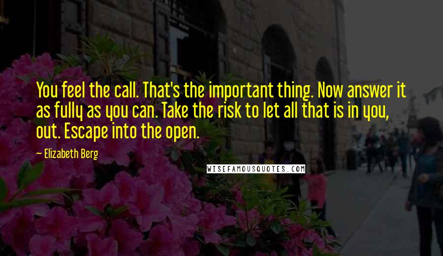 Elizabeth Berg Quotes: You feel the call. That's the important thing. Now answer it as fully as you can. Take the risk to let all that is in you, out. Escape into the open.