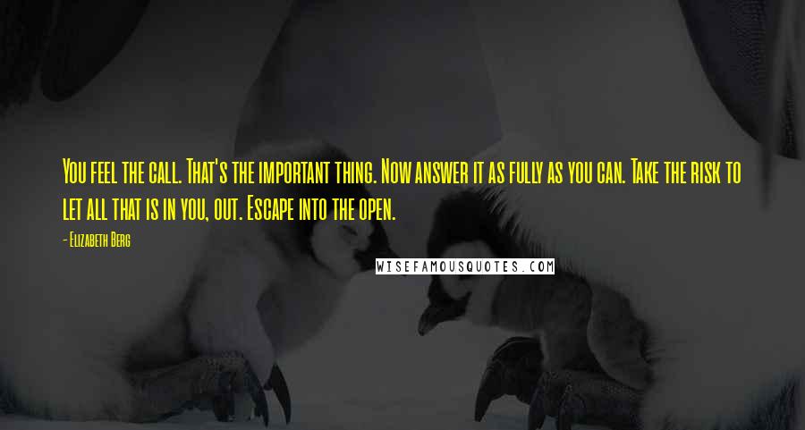 Elizabeth Berg Quotes: You feel the call. That's the important thing. Now answer it as fully as you can. Take the risk to let all that is in you, out. Escape into the open.