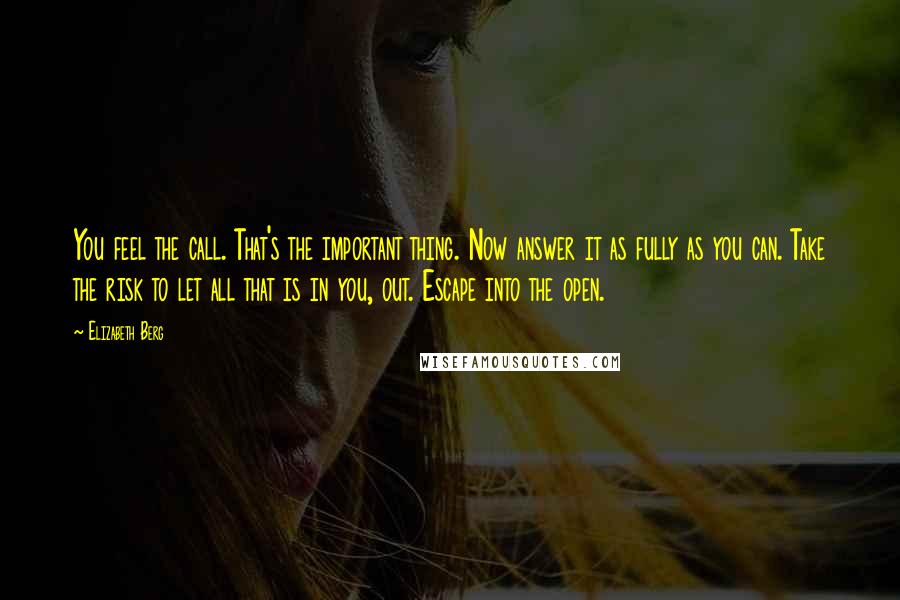 Elizabeth Berg Quotes: You feel the call. That's the important thing. Now answer it as fully as you can. Take the risk to let all that is in you, out. Escape into the open.