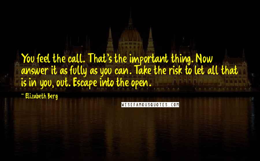 Elizabeth Berg Quotes: You feel the call. That's the important thing. Now answer it as fully as you can. Take the risk to let all that is in you, out. Escape into the open.