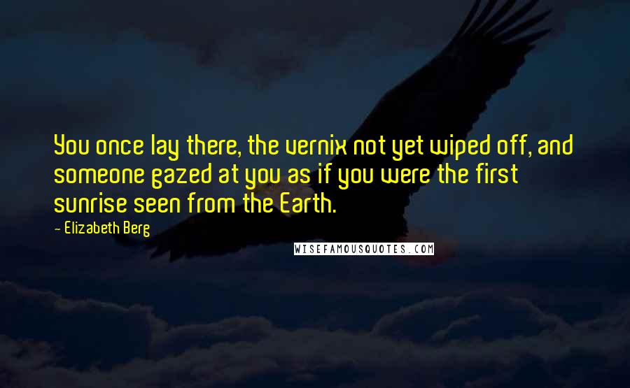 Elizabeth Berg Quotes: You once lay there, the vernix not yet wiped off, and someone gazed at you as if you were the first sunrise seen from the Earth.