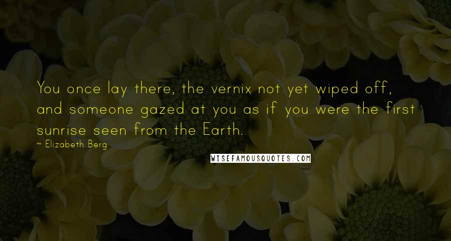 Elizabeth Berg Quotes: You once lay there, the vernix not yet wiped off, and someone gazed at you as if you were the first sunrise seen from the Earth.