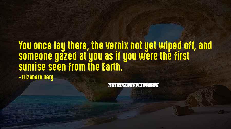 Elizabeth Berg Quotes: You once lay there, the vernix not yet wiped off, and someone gazed at you as if you were the first sunrise seen from the Earth.