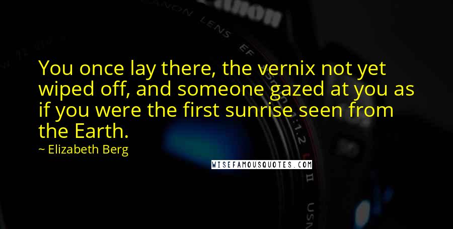 Elizabeth Berg Quotes: You once lay there, the vernix not yet wiped off, and someone gazed at you as if you were the first sunrise seen from the Earth.