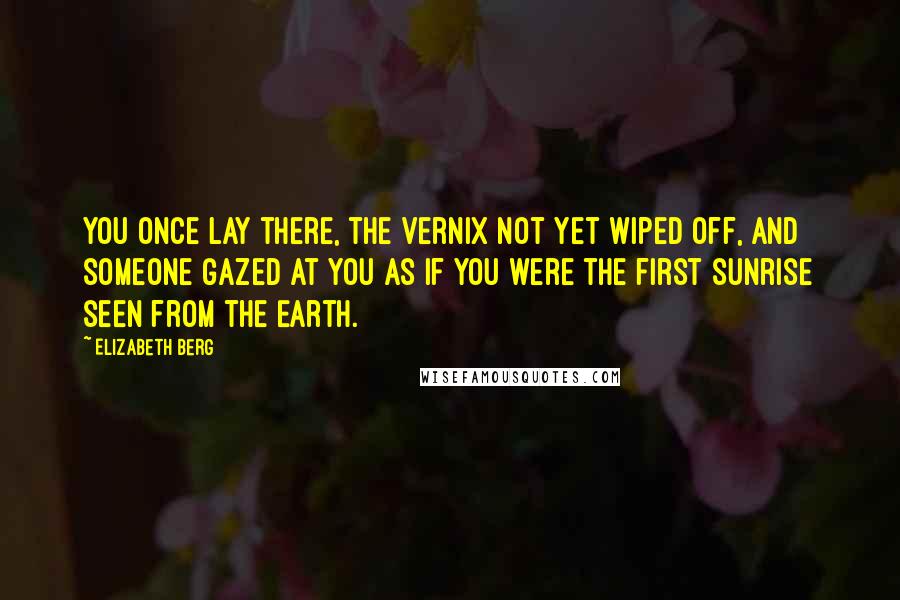 Elizabeth Berg Quotes: You once lay there, the vernix not yet wiped off, and someone gazed at you as if you were the first sunrise seen from the Earth.