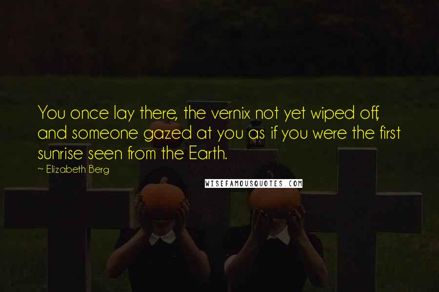 Elizabeth Berg Quotes: You once lay there, the vernix not yet wiped off, and someone gazed at you as if you were the first sunrise seen from the Earth.