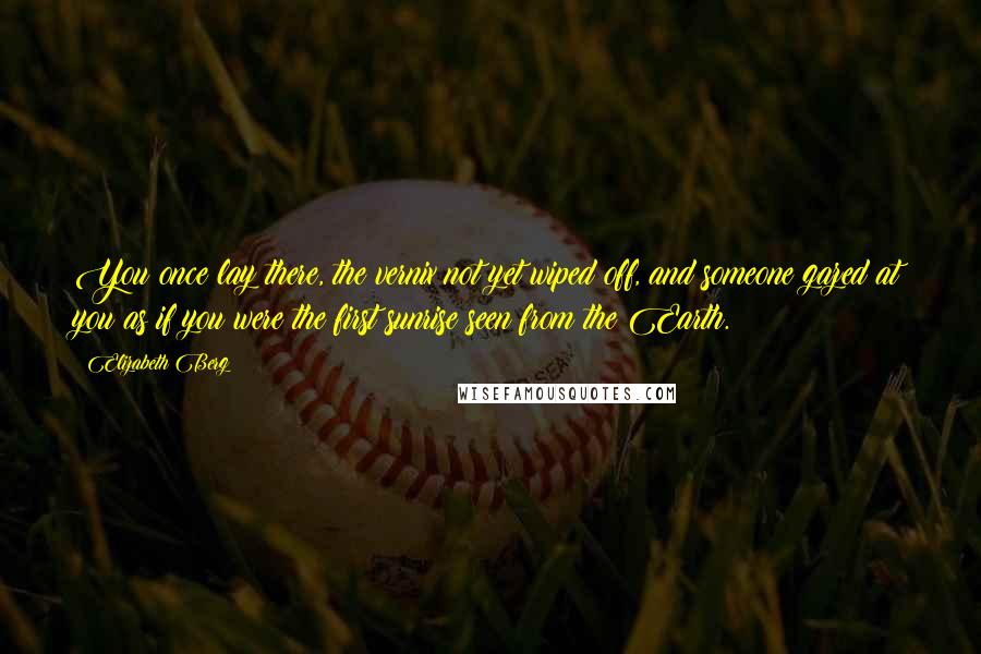 Elizabeth Berg Quotes: You once lay there, the vernix not yet wiped off, and someone gazed at you as if you were the first sunrise seen from the Earth.