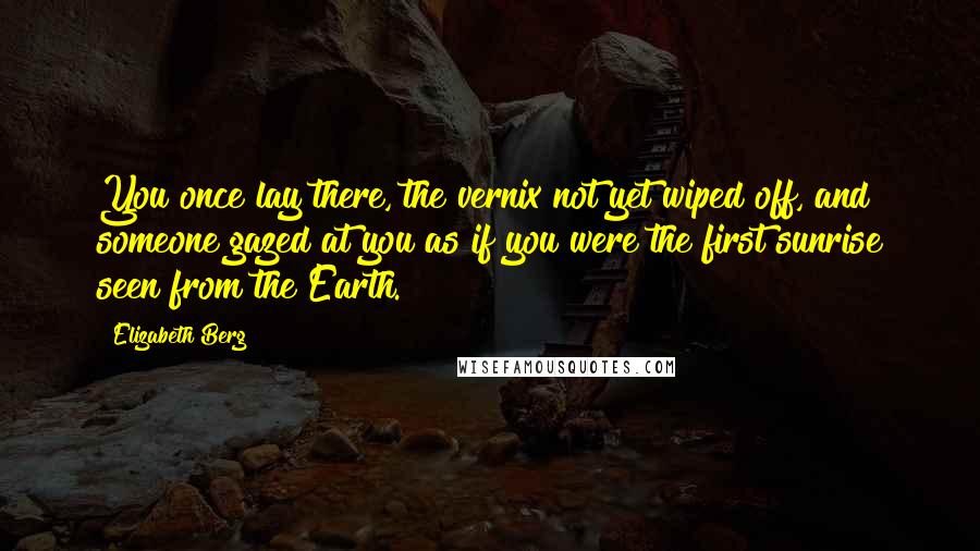 Elizabeth Berg Quotes: You once lay there, the vernix not yet wiped off, and someone gazed at you as if you were the first sunrise seen from the Earth.