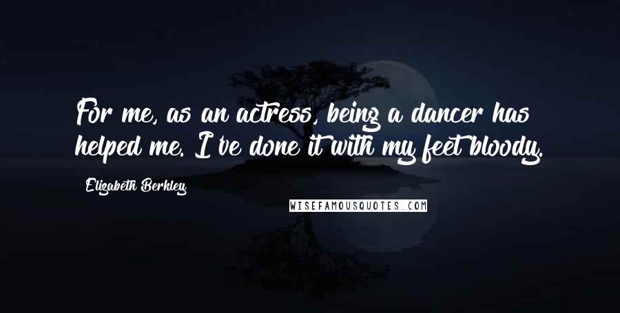 Elizabeth Berkley Quotes: For me, as an actress, being a dancer has helped me. I've done it with my feet bloody.