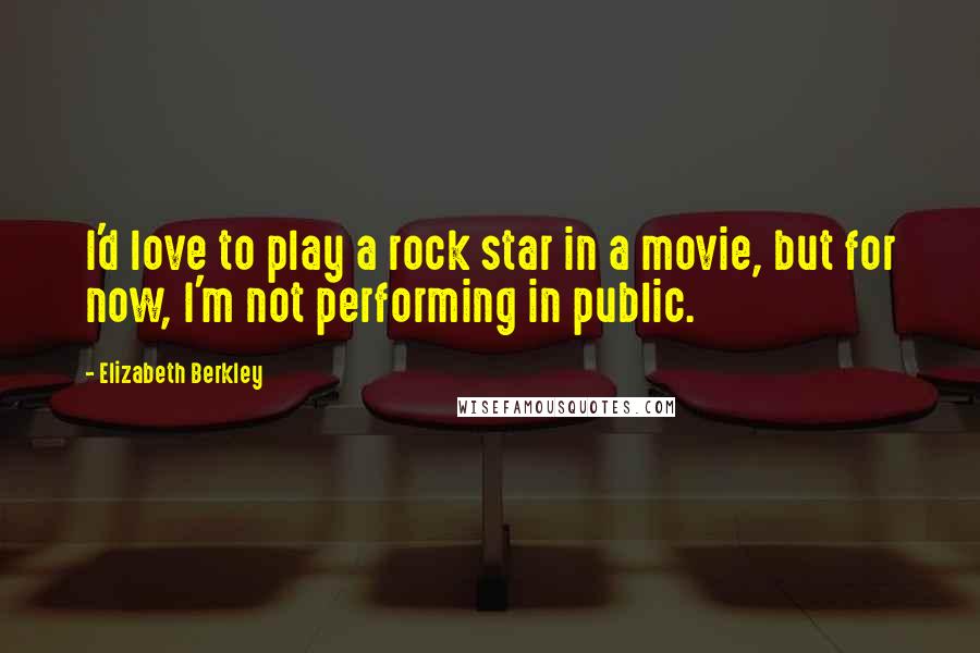 Elizabeth Berkley Quotes: I'd love to play a rock star in a movie, but for now, I'm not performing in public.