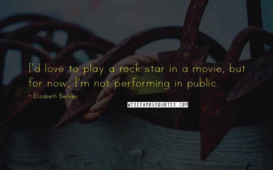 Elizabeth Berkley Quotes: I'd love to play a rock star in a movie, but for now, I'm not performing in public.