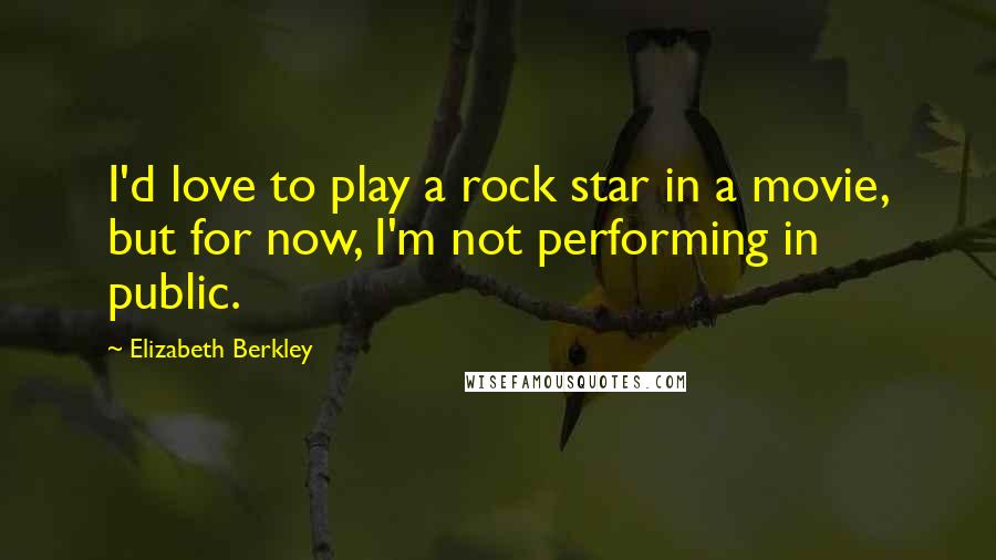 Elizabeth Berkley Quotes: I'd love to play a rock star in a movie, but for now, I'm not performing in public.