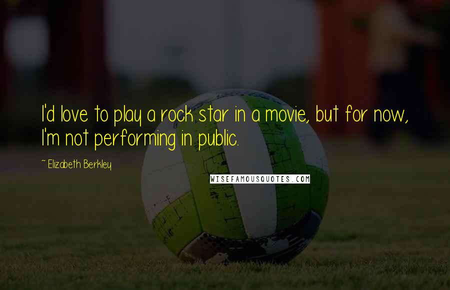 Elizabeth Berkley Quotes: I'd love to play a rock star in a movie, but for now, I'm not performing in public.