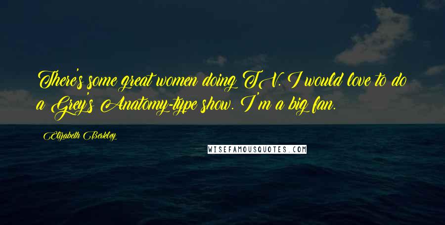 Elizabeth Berkley Quotes: There's some great women doing TV. I would love to do a Grey's Anatomy-type show. I'm a big fan.