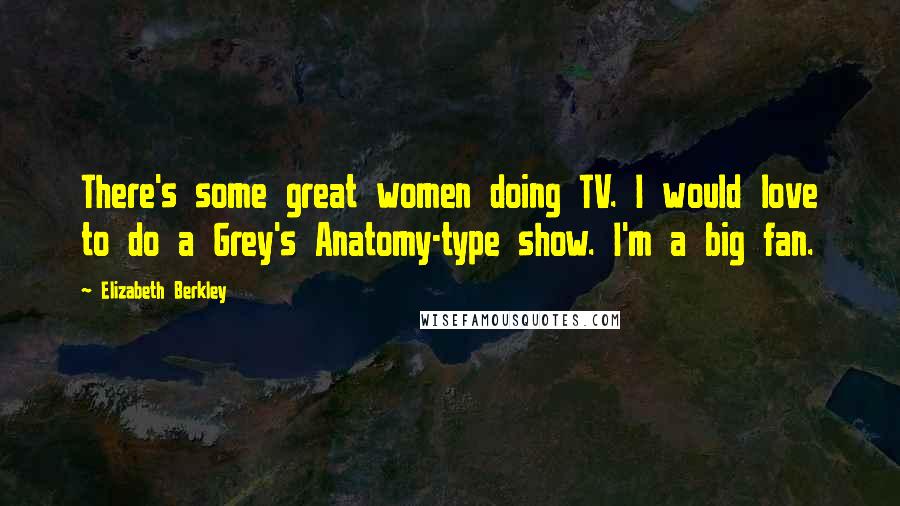 Elizabeth Berkley Quotes: There's some great women doing TV. I would love to do a Grey's Anatomy-type show. I'm a big fan.