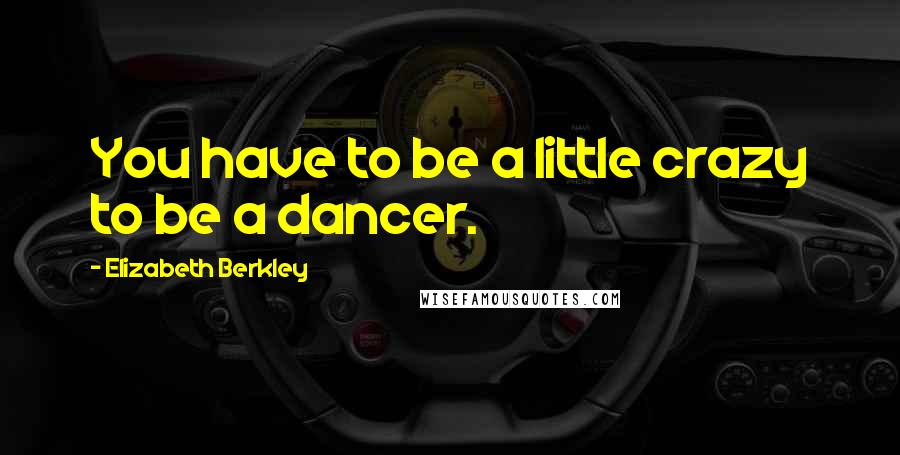 Elizabeth Berkley Quotes: You have to be a little crazy to be a dancer.