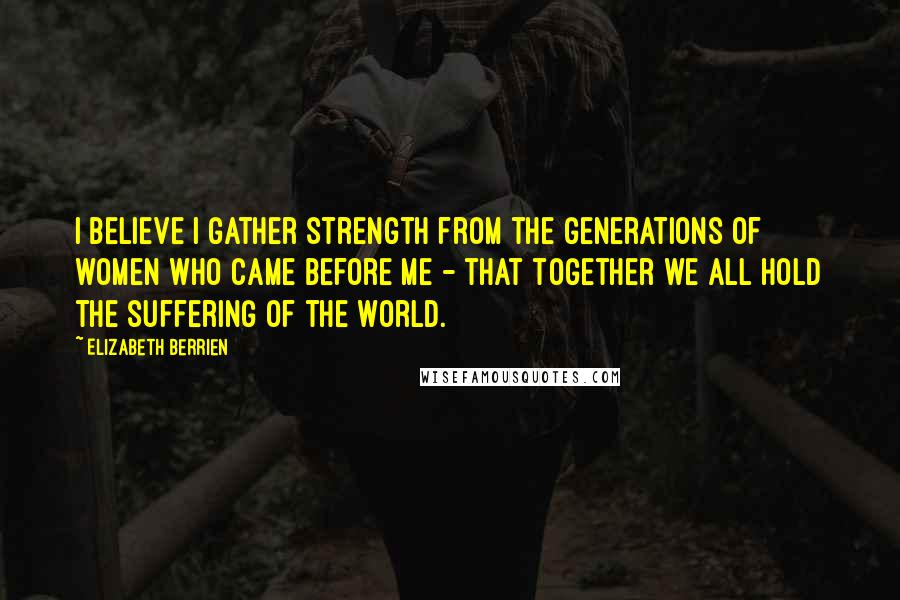 Elizabeth Berrien Quotes: I believe I gather strength from the generations of women who came before me - that together we all hold the suffering of the world.