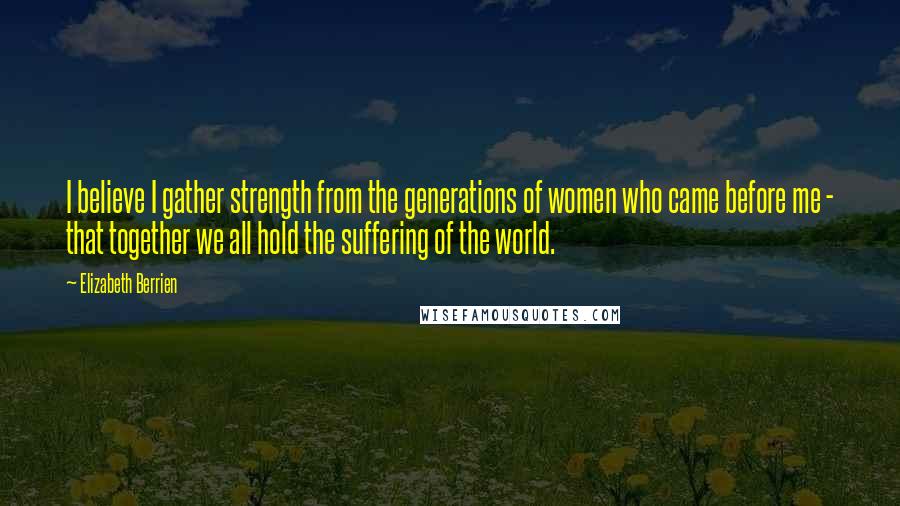 Elizabeth Berrien Quotes: I believe I gather strength from the generations of women who came before me - that together we all hold the suffering of the world.