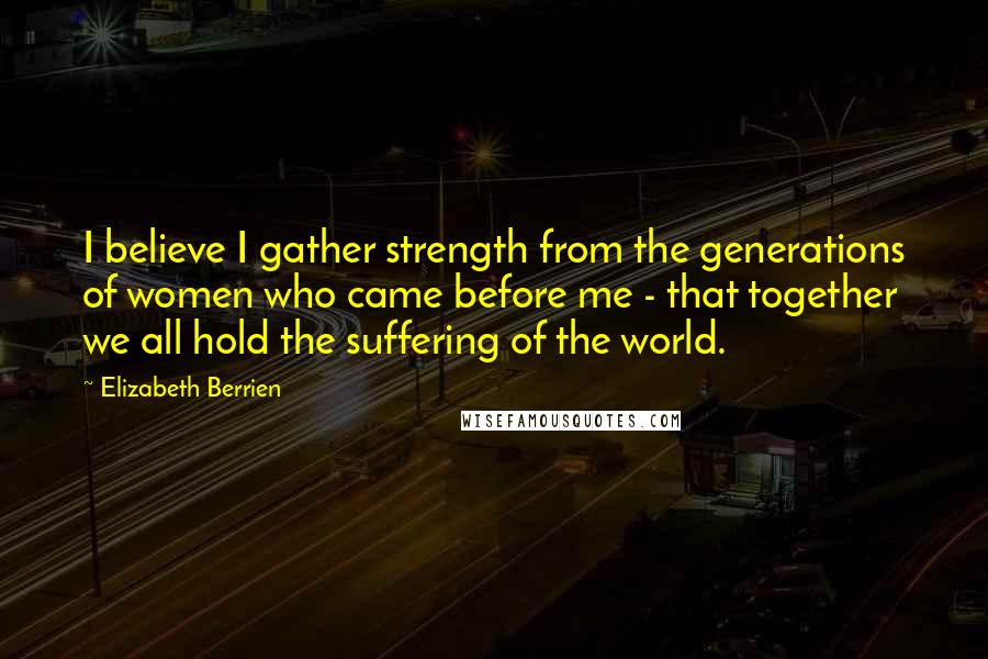 Elizabeth Berrien Quotes: I believe I gather strength from the generations of women who came before me - that together we all hold the suffering of the world.