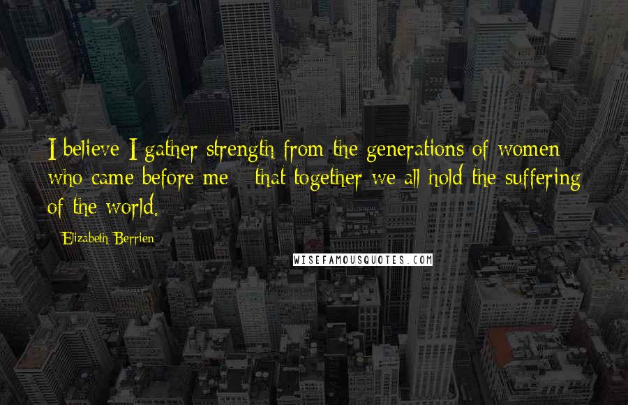 Elizabeth Berrien Quotes: I believe I gather strength from the generations of women who came before me - that together we all hold the suffering of the world.